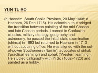 YUN TU-SO
(b Haenam, South Cholla Province, 20 May 1668; d
  Haenam, 26 Dec 1715). His eclectic output bridged
  the transition between painting of the mid-Choson
  and late Choson periods. Learned in Confucian
  classics, military strategy, geography and
  astronomy, he passed the initial state examination
  (chinsa) in 1693 but returned to Haenam in 1713
  without acquiring office. He was aligned with the out-
  of-power Southerners (Namin), advocates of sirhak
  (‘practical learning’) and sohak (‘Western learning’).
  He studied calligraphy with Yi So (1662–1723) and
  painted as a hobby.
 