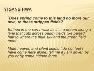 YI SANG HWA
 `Does spring come to this land no more our
 own, to these stripped fields?
 Bathed in the sun I walk as if in a dream along a
 lane that cuts across paddy fields like parted
 hair to where the blue sky and the green field
 meet.
 Mute heaven and silent fields, I do not feel I
 have come here alone; tell me if I am driven by
 you or by some hidden force… ''
 