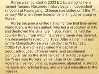 Korea was founded in 2333 BC by a mighty hero
named Tangun. Recorded history began independent
kingdom at Pyongyang. Chinese rule lasted until the 7th
century AD when three independent kingdoms arose in
Korea.
     Korea became a united nation for the first time under
Wang Kien, a Korean patriot, who led a revolution in 918
and destroyed the Silla rule in 935. Wang named the
country Koryu from which its present name was derived.
His descendants ruled until 1392. After a brief invasion
by the Mongols,Korea was ruledby the Yi Dynasty
(1392-1910) which established the capital at
Seoul, introduced Chinese ways, and proclaimed
Confucianism as the state religion. The first century of
the Yi era was Korea’s Golden Age of civilization.
Koreans invented printing, a phonetic alphabet, fostered
literature and scholarships, and granted education to the
masses.
 