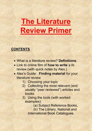 The Literature
Review Primer
CONTENTS
 What is a literature review? Definitions.
 Link to online film of how to write a lit-
review (with quick notes by Alex.)
 Alex’s Guide: Finding material for your
literature review
1) Choosing your topic
2) Collecting the most relevant (and
usually “peer reviewed”) articles and
books
3) Using the tools (with worked
examples):
(a) Subject Reference Books,
(b) The Library, National and
International Book Catalogues.
 