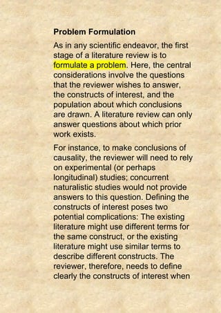 Problem Formulation
As in any scientific endeavor, the first
stage of a literature review is to
formulate a problem. Here, the central
considerations involve the questions
that the reviewer wishes to answer,
the constructs of interest, and the
population about which conclusions
are drawn. A literature review can only
answer questions about which prior
work exists.
For instance, to make conclusions of
causality, the reviewer will need to rely
on experimental (or perhaps
longitudinal) studies; concurrent
naturalistic studies would not provide
answers to this question. Defining the
constructs of interest poses two
potential complications: The existing
literature might use different terms for
the same construct, or the existing
literature might use similar terms to
describe different constructs. The
reviewer, therefore, needs to define
clearly the constructs of interest when
 