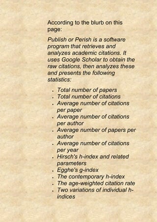 According to the blurb on this
page:
Publish or Perish is a software
program that retrieves and
analyzes academic citations. It
uses Google Scholar to obtain the
raw citations, then analyzes these
and presents the following
statistics:
 Total number of papers
 Total number of citations
 Average number of citations
per paper
 Average number of citations
per author
 Average number of papers per
author
 Average number of citations
per year
 Hirsch's h-index and related
parameters
 Egghe's g-index
 The contemporary h-index
 The age-weighted citation rate
 Two variations of individual h-
indices
 