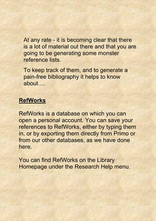 At any rate - it is becoming clear that there
is a lot of material out there and that you are
going to be generating some monster
reference lists.
To keep track of them, and to generate a
pain-free bibliography it helps to know
about….
RefWorks
RefWorks is a database on which you can
open a personal account. You can save your
references to RefWorks, either by typing them
in, or by exporting them directly from Primo or
from our other databases, as we have done
here.
You can find RefWorks on the Library
Homepage under the Research Help menu.
 