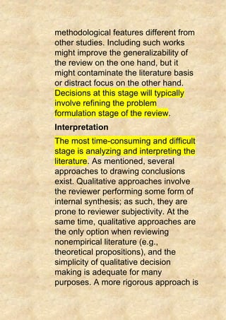 methodological features different from
other studies. Including such works
might improve the generalizability of
the review on the one hand, but it
might contaminate the literature basis
or distract focus on the other hand.
Decisions at this stage will typically
involve refining the problem
formulation stage of the review.
Interpretation
The most time-consuming and difficult
stage is analyzing and interpreting the
literature. As mentioned, several
approaches to drawing conclusions
exist. Qualitative approaches involve
the reviewer performing some form of
internal synthesis; as such, they are
prone to reviewer subjectivity. At the
same time, qualitative approaches are
the only option when reviewing
nonempirical literature (e.g.,
theoretical propositions), and the
simplicity of qualitative decision
making is adequate for many
purposes. A more rigorous approach is
 