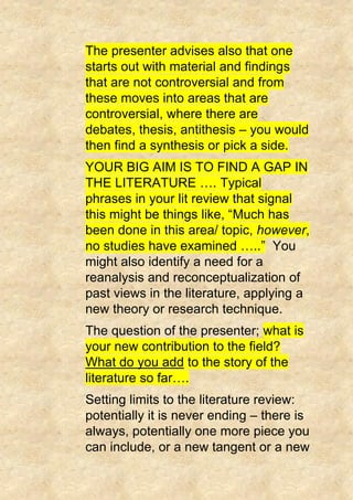 The presenter advises also that one
starts out with material and findings
that are not controversial and from
these moves into areas that are
controversial, where there are
debates, thesis, antithesis – you would
then find a synthesis or pick a side.
YOUR BIG AIM IS TO FIND A GAP IN
THE LITERATURE …. Typical
phrases in your lit review that signal
this might be things like, “Much has
been done in this area/ topic, however,
no studies have examined …..” You
might also identify a need for a
reanalysis and reconceptualization of
past views in the literature, applying a
new theory or research technique.
The question of the presenter; what is
your new contribution to the field?
What do you add to the story of the
literature so far….
Setting limits to the literature review:
potentially it is never ending – there is
always, potentially one more piece you
can include, or a new tangent or a new
 
