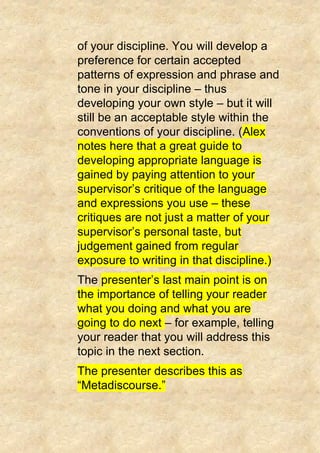 of your discipline. You will develop a
preference for certain accepted
patterns of expression and phrase and
tone in your discipline – thus
developing your own style – but it will
still be an acceptable style within the
conventions of your discipline. (Alex
notes here that a great guide to
developing appropriate language is
gained by paying attention to your
supervisor’s critique of the language
and expressions you use – these
critiques are not just a matter of your
supervisor’s personal taste, but
judgement gained from regular
exposure to writing in that discipline.)
The presenter’s last main point is on
the importance of telling your reader
what you doing and what you are
going to do next – for example, telling
your reader that you will address this
topic in the next section.
The presenter describes this as
“Metadiscourse.”
 