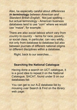 Also, be especially careful about differences
in terminology between American and
Standard British English. Not just spelling –
but actual terminology - American business
databases tend to use “corn” where we would
use “maize”, for example.
There are also social taboos which vary from
country to country - terms for race, poverty,
or social class, in particular, can vary wildly,
not only from database to database but also
between journals of different national origins
or different disciplines within a database.
Right, back to our searches….
Searching the National Catalogue
Having done a search on UCT catalogue, it
is a good idea to repeat it on the National
Catalogue, SACAT, found under S on our
databases list:
You can get to our A-Z database list by
mousing over Search & Find on the library
web page:
 