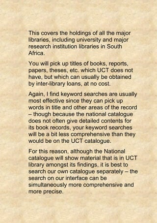 This covers the holdings of all the major
libraries, including university and major
research institution libraries in South
Africa.
You will pick up titles of books, reports,
papers, theses, etc. which UCT does not
have, but which can usually be obtained
by inter-library loans, at no cost.
Again, I find keyword searches are usually
most effective since they can pick up
words in title and other areas of the record
– though because the national catalogue
does not often give detailed contents for
its book records, your keyword searches
will be a bit less comprehensive than they
would be on the UCT catalogue.
For this reason, although the National
catalogue will show material that is in UCT
library amongst its findings, it is best to
search our own catalogue separately – the
search on our interface can be
simultaneously more comprehensive and
more precise.
 