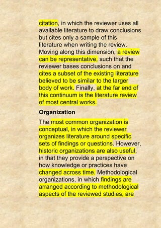 citation, in which the reviewer uses all
available literature to draw conclusions
but cites only a sample of this
literature when writing the review.
Moving along this dimension, a review
can be representative, such that the
reviewer bases conclusions on and
cites a subset of the existing literature
believed to be similar to the larger
body of work. Finally, at the far end of
this continuum is the literature review
of most central works.
Organization
The most common organization is
conceptual, in which the reviewer
organizes literature around specific
sets of findings or questions. However,
historic organizations are also useful,
in that they provide a perspective on
how knowledge or practices have
changed across time. Methodological
organizations, in which findings are
arranged according to methodological
aspects of the reviewed studies, are
 