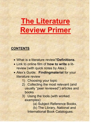 The Literature
Review Primer
CONTENTS
What is a literature review?Definitions.
Link to online film of how to write a lit-
review (with quick notes by Alex.)
Alex‘s Guide: Findingmaterial for your
literature review
1) Choosing your topic
2) Collecting the most relevant (and
usually ―peer reviewed‖) articles and
books
3) Using the tools (with worked
examples):
(a) Subject Reference Books,
(b) The Library, National and
International Book Catalogues.
 