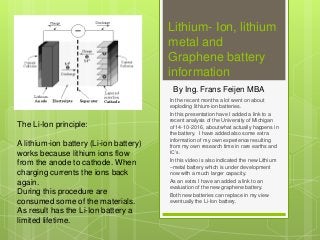 Lithium- Ion, lithium
metal and
Graphene battery
information
In the recent months a lot went on about
exploding lithium-ion batteries.
In this presentation have I added a link to a
recent analysis of the University of Michigan
of 14-10-2016, about what actually happens in
the battery. I have added also some extra
information of my own experience resulting
from my own research time in rare earths and
IC’s.
In this video is also indicated the new Lithium
–metal battery which is under development
now with a much larger capacity.
As an extra I have an added a link to an
evaluation of the new graphene battery.
Both new batteries can replace in my view
eventually the Li-Ion battery.
By Ing. Frans Feijen MBA
The Li-Ion principle:
A lithium-ion battery (Li-ion battery)
works because lithium ions flow
from the anode to cathode. When
charging currents the ions back
again.
During this procedure are
consumed some of the materials.
As result has the Li-Ion battery a
limited lifetime.
 