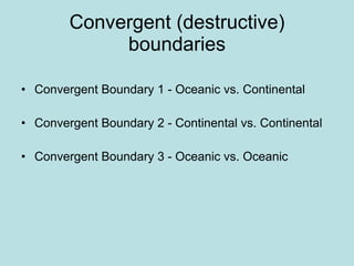 Convergent (destructive) boundaries Convergent Boundary 1 - Oceanic vs. Continental Convergent Boundary 2 - Continental vs. Continental Convergent Boundary 3 - Oceanic vs. Oceanic 