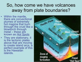 So, how come we have volcanoes away from plate boundaries? Within the mantle, there are convectional plumes of extremely hot magma that burn through the crust like a blowtorch through metal – these are known as  Hot Spots .  They are stationary, it is the tectonic plates above that are moving to create island arcs, a perfect example of this is the Hawaiian islands. 