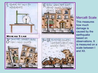 This measures how much damage is caused by the earthquake based on observations. It is measured on a scale between I and XII. Mercalli Scale Mercalli Scale 
