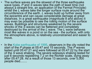 The surface waves are the slowest of the three earthquake wave types.  P  and  S  waves take the path of least time (not always a straight line, an application of the Fermat Principle) whilst the  L  waves take the longer surface route around the circumference of the earth.  L  waves build up further away from the epicentre and can cause considerable damage at great distances. In a great earthquake (magnitude 8 and above) it may even be possible to see the rolling motion of the surface waves. Buildings and structures weakened by the severe shocks of the  S  waves can be flattened and completely destroyed by the arrival of the  L  wave. The  L  wave behaves most like waves in a pond or on the sea - the surface, with only the atmosphere above, is relatively unconstrained and easier to move.  In the  Kobe earthquake of 1995 , observers in the city noted the start of the  P  phase at 05:47 and 15 seconds. The  P  waves lasted until 05:47:21 and were followed at 05:47:22 by the start of the  S  wave shaking. The severe sideways shaking lasted for just 6 seconds registering 7.2 on the Richter scale, dying away after 05:47:28. As a result of those 13 seconds, over 5,000 people died........  