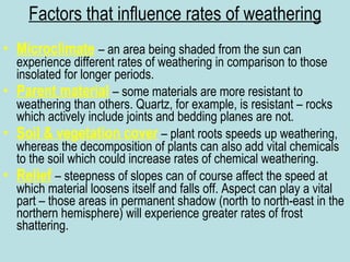 Factors that influence rates of weathering Microclimate   – an area being shaded from the sun can experience different rates of weathering in comparison to those insolated for longer periods. Parent material   – some materials are more resistant to weathering than others. Quartz, for example, is resistant – rocks which actively include joints and bedding planes are not. Soil & vegetation cover  – plant roots speeds up weathering, whereas the decomposition of plants can also add vital chemicals to the soil which could increase rates of chemical weathering. Relief   – steepness of slopes can of course affect the speed at which material loosens itself and falls off. Aspect can play a vital part – those areas in permanent shadow (north to north-east in the northern hemisphere) will experience greater rates of frost shattering. 
