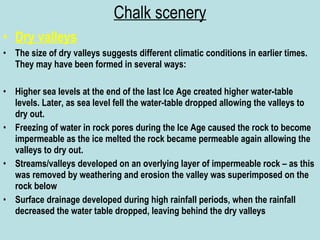 Chalk scenery Dry valleys The size of dry valleys suggests different climatic conditions in earlier times. They may have been formed in several ways: Higher sea levels at the end of the last Ice Age created higher water-table levels. Later, as sea level fell the water-table dropped allowing the valleys to dry out. Freezing of water in rock pores during the Ice Age caused the rock to become impermeable as the ice melted the rock became permeable again allowing the valleys to dry out. Streams/valleys developed on an overlying layer of impermeable rock – as this was removed by weathering and erosion the valley was superimposed on the rock below Surface drainage developed during high rainfall periods, when the rainfall decreased the water table dropped, leaving behind the dry valleys 