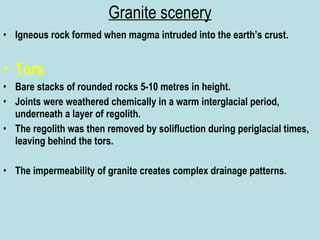 Granite scenery Igneous rock formed when magma intruded into the earth’s crust. Tors Bare stacks of rounded rocks 5-10 metres in height. Joints were weathered chemically in a warm interglacial period, underneath a layer of regolith. The regolith was then removed by solifluction during periglacial times, leaving behind the tors. The impermeability of granite creates complex drainage patterns. 