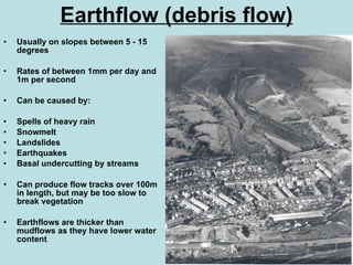 Earthflow (debris flow) Usually on slopes between 5 - 15 degrees Rates of between 1mm per day and 1m per second Can be caused by: Spells of heavy rain Snowmelt Landslides Earthquakes Basal undercutting by streams Can produce flow tracks over 100m in length, but may be too slow to break vegetation Earthflows are thicker than mudflows as they have lower water content 