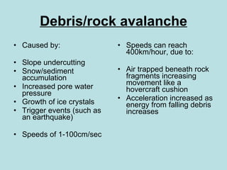 Debris/rock avalanche Caused by: Slope undercutting Snow/sediment accumulation Increased pore water pressure Growth of ice crystals Trigger events (such as an earthquake) Speeds of 1-100cm/sec Speeds can reach 400km/hour, due to: Air trapped beneath rock fragments increasing movement like a hovercraft cushion Acceleration increased as energy from falling debris increases 