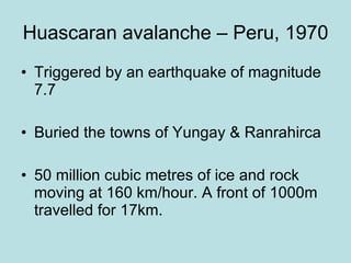 Huascaran avalanche – Peru, 1970 Triggered by an earthquake of magnitude 7.7 Buried the towns of Yungay & Ranrahirca 50 million cubic metres of ice and rock moving at 160 km/hour. A front of 1000m travelled for 17km. 