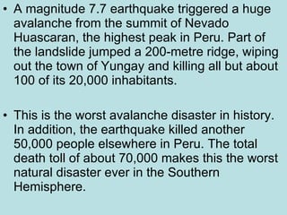 A magnitude 7.7 earthquake triggered a huge avalanche from the summit of Nevado Huascaran, the highest peak in Peru. Part of the landslide jumped a 200-metre ridge, wiping out the town of Yungay and killing all but about 100 of its 20,000 inhabitants.  This is the worst avalanche disaster in history. In addition, the earthquake killed another 50,000 people elsewhere in Peru. The total death toll of about 70,000 makes this the worst natural disaster ever in the Southern Hemisphere. 