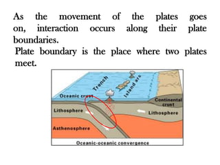 As the movement of the plates goes
on, interaction occurs along their plate
boundaries.
Plate boundary is the place where two plates
meet.
 