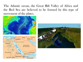 The Atlantic ocean, the Great Rift Valley of Africa and
the Red Sea are believed to be formed by this type of
movement of the plates.
 