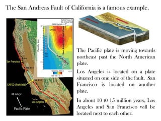 The San Andreas Fault of California is a famous example.




                           The Pacific plate is moving towards
                           northeast past the North American
                           plate.
                           Los Angeles is located on a plate
                           situated on one side of the fault. San
                           Francisco is located on another
                           plate.
                           In about 10 t0 15 million years, Los
                           Angeles and San Francisco will be
                           located next to each other.
 