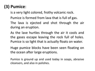 (3) Pumice:
   is a very light colored, frothy volcanic rock.
   Pumice is formed from lava that is full of gas.
   The lava is ejected and shot through the air
   during an eruption.
   As the lave hurtles through the air it cools and
   the gases escape leaving the rock full of holes.
   Pumice is so light that is actually floats on water.
   Huge pumice blocks have been seen floating on
   the ocean after large eruptions.
   Pumice is ground up and used today in soaps, abrasive
   cleansers, and also in polishes.
 