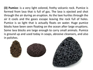 (3) Pumice: is a very light colored, frothy volcanic rock. Pumice is
formed from lava that is full of gas. The lava is ejected and shot
through the air during an eruption. As the lave hurtles through the
air it cools and the gases escape leaving the rock full of holes.
Pumice is so light that is actually floats on water. Huge pumice
blocks have been seen floating on the ocean after large eruptions.
Some lava blocks are large enough to carry small animals. Pumice
is ground up and used today in soaps, abrasive cleansers, and also
in polishes.
 