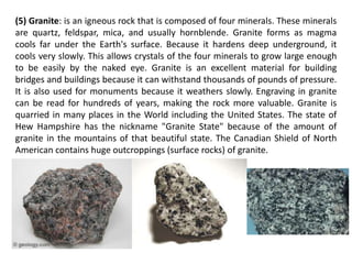 (5) Granite: is an igneous rock that is composed of four minerals. These minerals
are quartz, feldspar, mica, and usually hornblende. Granite forms as magma
cools far under the Earth's surface. Because it hardens deep underground, it
cools very slowly. This allows crystals of the four minerals to grow large enough
to be easily by the naked eye. Granite is an excellent material for building
bridges and buildings because it can withstand thousands of pounds of pressure.
It is also used for monuments because it weathers slowly. Engraving in granite
can be read for hundreds of years, making the rock more valuable. Granite is
quarried in many places in the World including the United States. The state of
Hew Hampshire has the nickname "Granite State" because of the amount of
granite in the mountains of that beautiful state. The Canadian Shield of North
American contains huge outcroppings (surface rocks) of granite.
 