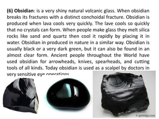 (6) Obsidian: is a very shiny natural volcanic glass. When obsidian
breaks its fractures with a distinct conchoidal fracture. Obsidian is
produced when lava cools very quickly. The lave cools so quickly
that no crystals can form. When people make glass they melt silica
rocks like sand and quartz then cool it rapidly by placing it in
water. Obsidian in produced in nature in a similar way. Obsidian is
usually black or a very dark green, but it can also be found in an
almost clear form. Ancient people throughout the World have
used obsidian for arrowheads, knives, spearheads, and cutting
tools of all kinds. Today obsidian is used as a scalpel by doctors in
very sensitive eye operations.
 