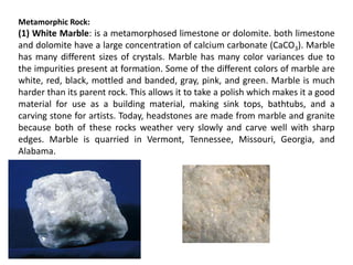 Metamorphic Rock:
(1) White Marble: is a metamorphosed limestone or dolomite. both limestone
and dolomite have a large concentration of calcium carbonate (CaCO3). Marble
has many different sizes of crystals. Marble has many color variances due to
the impurities present at formation. Some of the different colors of marble are
white, red, black, mottled and banded, gray, pink, and green. Marble is much
harder than its parent rock. This allows it to take a polish which makes it a good
material for use as a building material, making sink tops, bathtubs, and a
carving stone for artists. Today, headstones are made from marble and granite
because both of these rocks weather very slowly and carve well with sharp
edges. Marble is quarried in Vermont, Tennessee, Missouri, Georgia, and
Alabama.
 