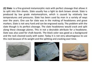 (2) Slate: is a fine-grained metamorphic rock with perfect cleavage that allows it
to split into thin sheets. Slate usually has a light to dark brown streak. Slate is
produced by low grade metamorphism, which is caused by relatively low
temperatures and pressures. Slate has been used by man in a variety of ways
over the years. One use for slate was in the making of headstones and grave
markers. Slate is not very hard and can be engraved easily. The problem with the
slate though is its perfect cleavage. The slate headstones would crack and split
along these cleavage planes. This in not a desirable attribute for a headstone.
Slate was also used for chalk boards. The black color was good as a background
and the rock cleaned easily with water. Today it is not very advantageous to use
this rock because of its weight and the splitting and cracking over time.
 