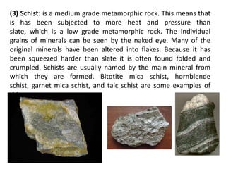 (3) Schist: is a medium grade metamorphic rock. This means that
is has been subjected to more heat and pressure than
slate, which is a low grade metamorphic rock. The individual
grains of minerals can be seen by the naked eye. Many of the
original minerals have been altered into flakes. Because it has
been squeezed harder than slate it is often found folded and
crumpled. Schists are usually named by the main mineral from
which they are formed. Bitotite mica schist, hornblende
schist, garnet mica schist, and talc schist are some examples of
this.
 