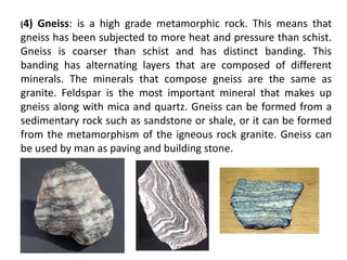 (4)Gneiss: is a high grade metamorphic rock. This means that
gneiss has been subjected to more heat and pressure than schist.
Gneiss is coarser than schist and has distinct banding. This
banding has alternating layers that are composed of different
minerals. The minerals that compose gneiss are the same as
granite. Feldspar is the most important mineral that makes up
gneiss along with mica and quartz. Gneiss can be formed from a
sedimentary rock such as sandstone or shale, or it can be formed
from the metamorphism of the igneous rock granite. Gneiss can
be used by man as paving and building stone.
 