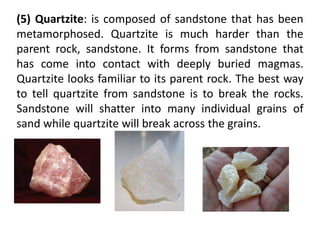 (5) Quartzite: is composed of sandstone that has been
metamorphosed. Quartzite is much harder than the
parent rock, sandstone. It forms from sandstone that
has come into contact with deeply buried magmas.
Quartzite looks familiar to its parent rock. The best way
to tell quartzite from sandstone is to break the rocks.
Sandstone will shatter into many individual grains of
sand while quartzite will break across the grains.
 