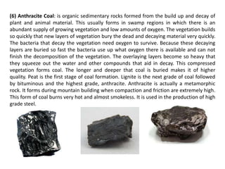 (6) Anthracite Coal: is organic sedimentary rocks formed from the build up and decay of
plant and animal material. This usually forms in swamp regions in which there is an
abundant supply of growing vegetation and low amounts of oxygen. The vegetation builds
so quickly that new layers of vegetation bury the dead and decaying material very quickly.
The bacteria that decay the vegetation need oxygen to survive. Because these decaying
layers are buried so fast the bacteria use up what oxygen there is available and can not
finish the decomposition of the vegetation. The overlaying layers become so heavy that
they squeeze out the water and other compounds that aid in decay. This compressed
vegetation forms coal. The longer and deeper that coal is buried makes it of higher
quality. Peat is the first stage of coal formation. Lignite is the next grade of coal followed
by bituminous and the highest grade, anthracite. Anthracite is actually a metamorphic
rock. It forms during mountain building when compaction and friction are extremely high.
This form of coal burns very hot and almost smokeless. It is used in the production of high
grade steel.
 