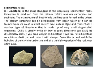 Sedimentary Rocks:
(1) Limestone: is the most abundant of the non-clastic sedimentary rocks.
Limestone is produced from the mineral calcite (calcium carbonate) and
sediment. The main source of limestone is the limy ooze formed in the ocean.
The calcium carbonate can be precipitated from ocean water or it can be
formed from sea creatures that secrete lime such as algae and coral. Chalk is
another type of limestone that is made up of very small single-celled
organisms. Chalk is usually white or gray in color. Limestone can easily be
dissolved by acids. If you drop vinegar on limestone it will fizz. Put a limestone
rock into a plastic jar and cover it with vinegar. Cover the jar and watch the
bubbling of the calcium carbonate and also the disintegration of the rock over
a few days.
 