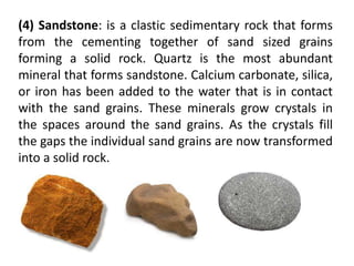 (4) Sandstone: is a clastic sedimentary rock that forms
from the cementing together of sand sized grains
forming a solid rock. Quartz is the most abundant
mineral that forms sandstone. Calcium carbonate, silica,
or iron has been added to the water that is in contact
with the sand grains. These minerals grow crystals in
the spaces around the sand grains. As the crystals fill
the gaps the individual sand grains are now transformed
into a solid rock.
 