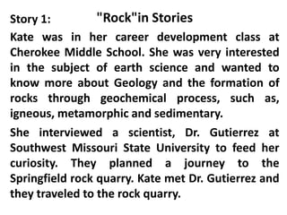 Story 1:         "Rock"in Stories
Kate was in her career development class at
Cherokee Middle School. She was very interested
in the subject of earth science and wanted to
know more about Geology and the formation of
rocks through geochemical process, such as,
igneous, metamorphic and sedimentary.
She interviewed a scientist, Dr. Gutierrez at
Southwest Missouri State University to feed her
curiosity. They planned a journey to the
Springfield rock quarry. Kate met Dr. Gutierrez and
they traveled to the rock quarry.
 