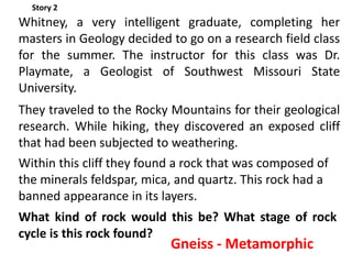 Story 2
Whitney, a very intelligent graduate, completing her
masters in Geology decided to go on a research field class
for the summer. The instructor for this class was Dr.
Playmate, a Geologist of Southwest Missouri State
University.
They traveled to the Rocky Mountains for their geological
research. While hiking, they discovered an exposed cliff
that had been subjected to weathering.
Within this cliff they found a rock that was composed of
the minerals feldspar, mica, and quartz. This rock had a
banned appearance in its layers.
What kind of rock would this be? What stage of rock
cycle is this rock found?
                           Gneiss - Metamorphic
 