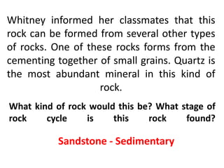 Whitney informed her classmates that this
rock can be formed from several other types
of rocks. One of these rocks forms from the
cementing together of small grains. Quartz is
the most abundant mineral in this kind of
                    rock.
What kind of rock would this be? What stage of
rock    cycle    is    this    rock    found?

           Sandstone - Sedimentary
 