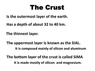 The Crust
Is the outermost layer of the earth.
Has a depth of about 32 to 40 km.

The thinnest layer.

The uppermost layer is known as the SIAL.
     It is composed mainly of silicon and aluminum

The bottom layer of the crust is called SIMA
    It is made mostly of silicon and magnesium.
 