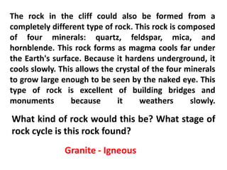 The rock in the cliff could also be formed from a
completely different type of rock. This rock is composed
of four minerals: quartz, feldspar, mica, and
hornblende. This rock forms as magma cools far under
the Earth's surface. Because it hardens underground, it
cools slowly. This allows the crystal of the four minerals
to grow large enough to be seen by the naked eye. This
type of rock is excellent of building bridges and
monuments        because      it     weathers      slowly.

What kind of rock would this be? What stage of
rock cycle is this rock found?
               Granite - Igneous
 