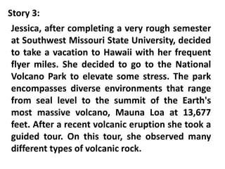 Story 3:
Jessica, after completing a very rough semester
at Southwest Missouri State University, decided
to take a vacation to Hawaii with her frequent
flyer miles. She decided to go to the National
Volcano Park to elevate some stress. The park
encompasses diverse environments that range
from seal level to the summit of the Earth's
most massive volcano, Mauna Loa at 13,677
feet. After a recent volcanic eruption she took a
guided tour. On this tour, she observed many
different types of volcanic rock.
 