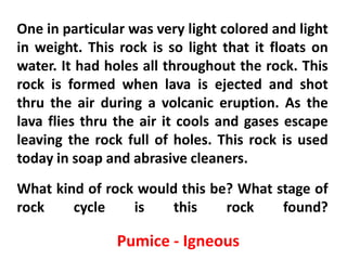 One in particular was very light colored and light
in weight. This rock is so light that it floats on
water. It had holes all throughout the rock. This
rock is formed when lava is ejected and shot
thru the air during a volcanic eruption. As the
lava flies thru the air it cools and gases escape
leaving the rock full of holes. This rock is used
today in soap and abrasive cleaners.
What kind of rock would this be? What stage of
rock    cycle    is    this    rock    found?

                Pumice - Igneous
 