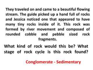 They traveled on and came to a beautiful flowing
stream. The guide picked up a hand full of rocks
and Jessica noticed one that appeared to have
many tiny rocks inside of it. This rock was
formed by river movement and composed of
rounded cobble and pebble sized rock
                  fragments.
What kind of rock would this be? What
stage of rock cycle is this rock found?

           Conglomerate - Sedimentary
 