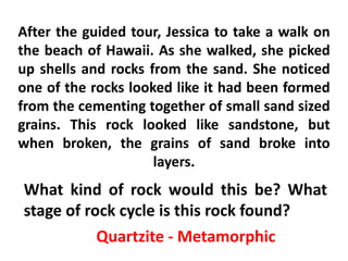 After the guided tour, Jessica to take a walk on
the beach of Hawaii. As she walked, she picked
up shells and rocks from the sand. She noticed
one of the rocks looked like it had been formed
from the cementing together of small sand sized
grains. This rock looked like sandstone, but
when broken, the grains of sand broke into
                     layers.
What kind of rock would this be? What
stage of rock cycle is this rock found?
           Quartzite - Metamorphic
 